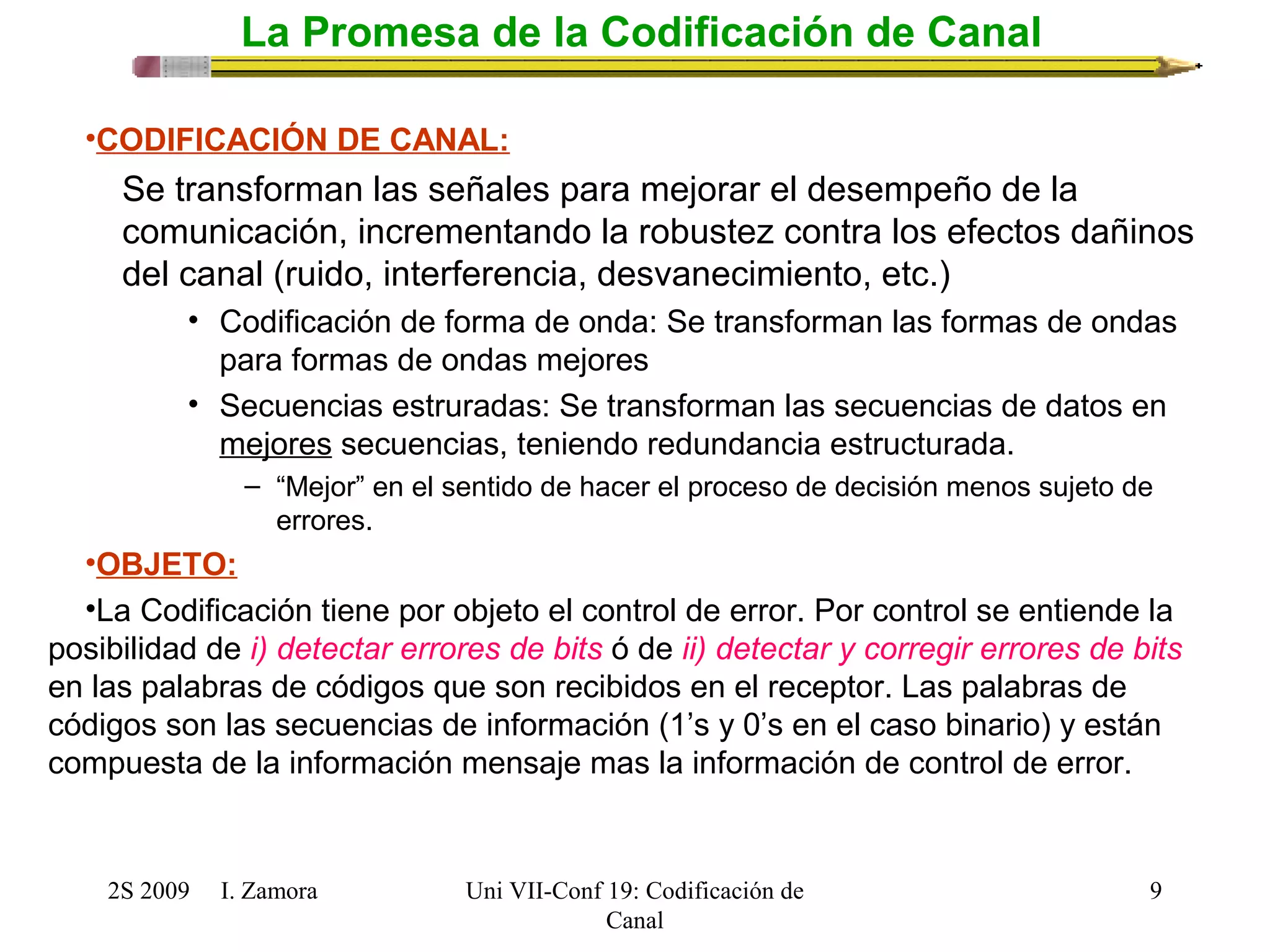 2S 2009 I. Zamora 
Uni VII-Conf 19: Codificación de 
Canal 
9 
La Promesa de la Codificación de Canal 
•CODIFICACIÓN DE CANAL: 
Se transforman las señales para mejorar el desempeño de la 
comunicación, incrementando la robustez contra los efectos dañinos 
del canal (ruido, interferencia, desvanecimiento, etc.) 
• Codificación de forma de onda: Se transforman las formas de ondas 
para formas de ondas mejores 
• Secuencias estruradas: Se transforman las secuencias de datos en 
mejores secuencias, teniendo redundancia estructurada. 
– “Mejor” en el sentido de hacer el proceso de decisión menos sujeto de 
errores. 
•OBJETO: 
•La Codificación tiene por objeto el control de error. Por control se entiende la 
posibilidad de i) detectar errores de bits ó de ii) detectar y corregir errores de bits 
en las palabras de códigos que son recibidos en el receptor. Las palabras de 
códigos son las secuencias de información (1’s y 0’s en el caso binario) y están 
compuesta de la información mensaje mas la información de control de error. 
 