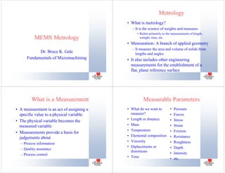 MEMS Metrology
Dr. Bruce K. Gale
Fundamentals of Micromachining
Metrology
• What is metrology?
– It is the science of weights and measures
• Refers primarily to the measurements of length,
wetight, time, etc.
• Mensuration- A branch of applied geometry
– It measure the area and volume of solids from
lengths and angles
• It also includes other engineering
measurements for the establishment of a
flat, plane reference surface
What is a Measurement
• A measurement is an act of assigning a
specific value to a physical variable
• The physical variable becomes the
measured variable
• Measurements provide a basis for
judgements about
– Process information
– Quality assurance
– Process control
Measurable Parameters
• What do we want to
measure?
• Length or distance
• Mass
• Temperature
• Elemental composition
• Viscosity
• Diplacements or
distortions
• Time
• Pressure
• Forces
• Stress
• Strain
• Friction
• Resistance
• Roughness
• Depth
• Intensity
• etc.
 