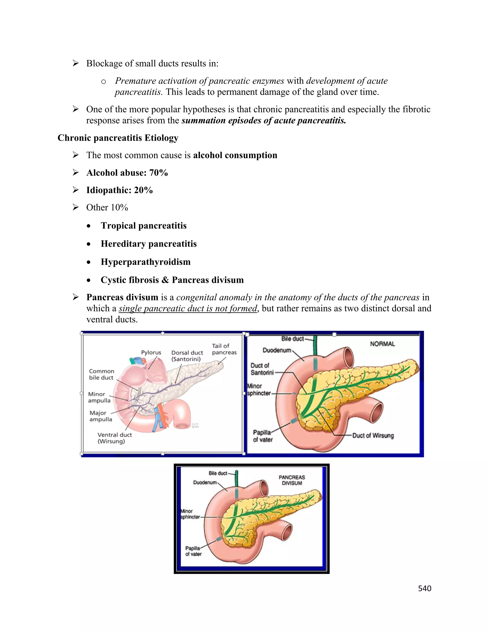 540 
 
 Blockage of small ducts results in:
o Premature activation of pancreatic enzymes with development of acute
pancreatitis. This leads to permanent damage of the gland over time.
 One of the more popular hypotheses is that chronic pancreatitis and especially the fibrotic
response arises from the summation episodes of acute pancreatitis.
Chronic pancreatitis Etiology
 The most common cause is alcohol consumption
 Alcohol abuse: 70%
 Idiopathic: 20%
 Other 10%
 Tropical pancreatitis
 Hereditary pancreatitis
 Hyperparathyroidism
 Cystic fibrosis & Pancreas divisum
 Pancreas divisum is a congenital anomaly in the anatomy of the ducts of the pancreas in
which a single pancreatic duct is not formed, but rather remains as two distinct dorsal and
ventral ducts.
 