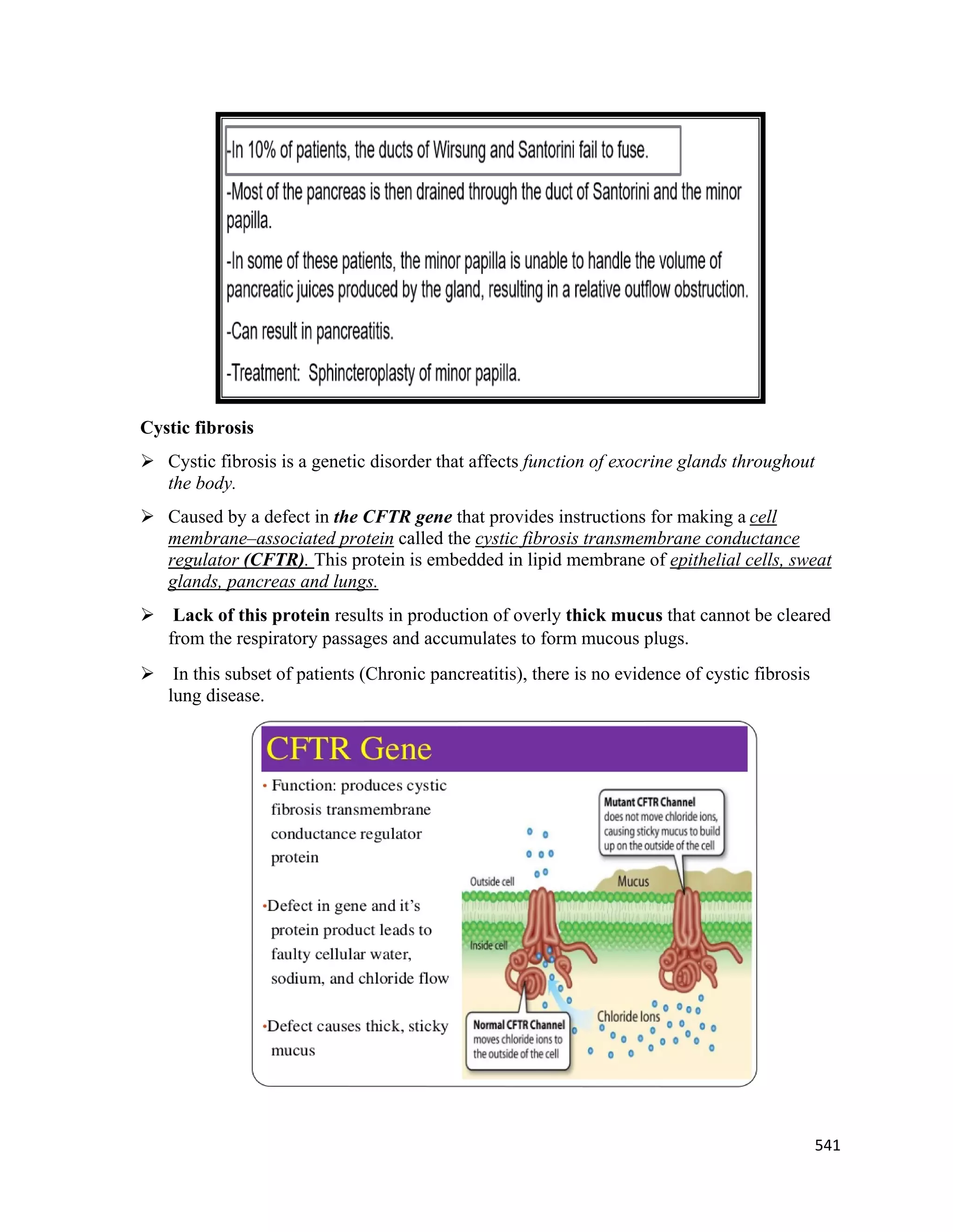 541 
 
Cystic fibrosis
 Cystic fibrosis is a genetic disorder that affects function of exocrine glands throughout
the body.
 Caused by a defect in the CFTR gene that provides instructions for making a cell
membrane–associated protein called the cystic fibrosis transmembrane conductance
regulator (CFTR). This protein is embedded in lipid membrane of epithelial cells, sweat
glands, pancreas and lungs.
 Lack of this protein results in production of overly thick mucus that cannot be cleared
from the respiratory passages and accumulates to form mucous plugs.
 In this subset of patients (Chronic pancreatitis), there is no evidence of cystic fibrosis
lung disease.
 