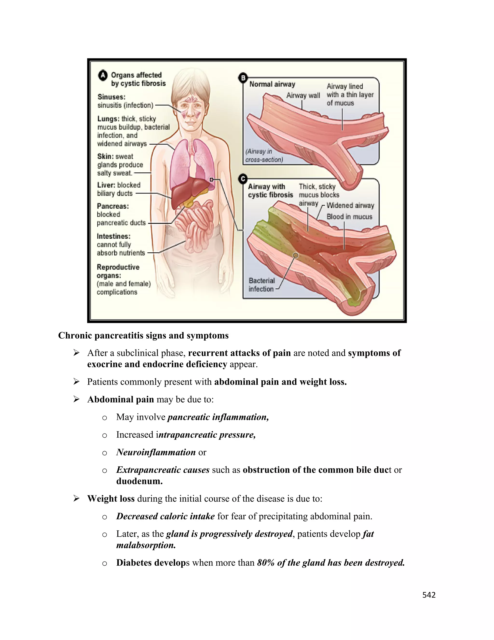 542 
 
Chronic pancreatitis signs and symptoms
 After a subclinical phase, recurrent attacks of pain are noted and symptoms of
exocrine and endocrine deficiency appear.
 Patients commonly present with abdominal pain and weight loss.
 Abdominal pain may be due to:
o May involve pancreatic inflammation,
o Increased intrapancreatic pressure,
o Neuroinflammation or
o Extrapancreatic causes such as obstruction of the common bile duct or
duodenum.
 Weight loss during the initial course of the disease is due to:
o Decreased caloric intake for fear of precipitating abdominal pain.
o Later, as the gland is progressively destroyed, patients develop fat
malabsorption.
o Diabetes develops when more than 80% of the gland has been destroyed.
 