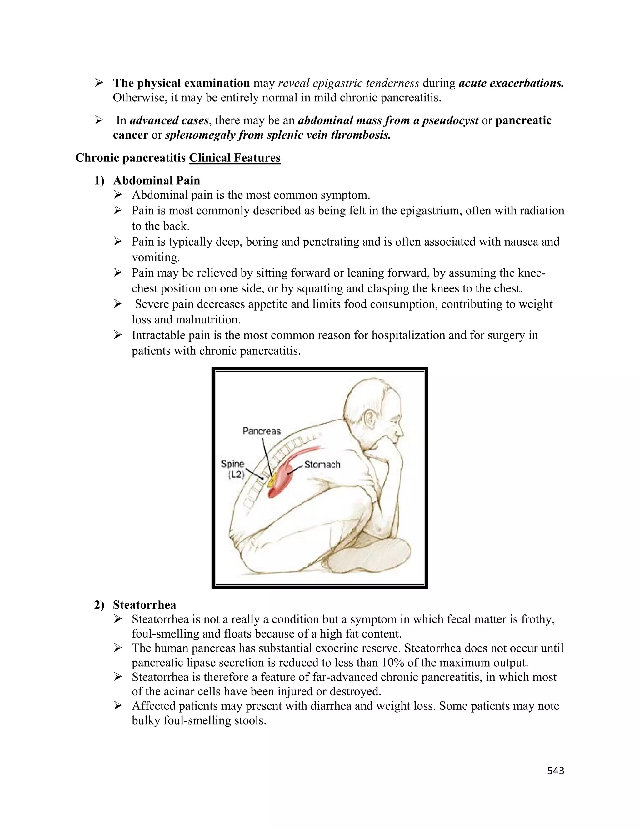 543 
 
 The physical examination may reveal epigastric tenderness during acute exacerbations.
Otherwise, it may be entirely normal in mild chronic pancreatitis.
 In advanced cases, there may be an abdominal mass from a pseudocyst or pancreatic
cancer or splenomegaly from splenic vein thrombosis.
Chronic pancreatitis Clinical Features
1) Abdominal Pain
 Abdominal pain is the most common symptom.
 Pain is most commonly described as being felt in the epigastrium, often with radiation
to the back.
 Pain is typically deep, boring and penetrating and is often associated with nausea and
vomiting.
 Pain may be relieved by sitting forward or leaning forward, by assuming the knee-
chest position on one side, or by squatting and clasping the knees to the chest.
 Severe pain decreases appetite and limits food consumption, contributing to weight
loss and malnutrition.
 Intractable pain is the most common reason for hospitalization and for surgery in
patients with chronic pancreatitis.
2) Steatorrhea
 Steatorrhea is not a really a condition but a symptom in which fecal matter is frothy,
foul-smelling and floats because of a high fat content.
 The human pancreas has substantial exocrine reserve. Steatorrhea does not occur until
pancreatic lipase secretion is reduced to less than 10% of the maximum output.
 Steatorrhea is therefore a feature of far-advanced chronic pancreatitis, in which most
of the acinar cells have been injured or destroyed.
 Affected patients may present with diarrhea and weight loss. Some patients may note
bulky foul-smelling stools.
 