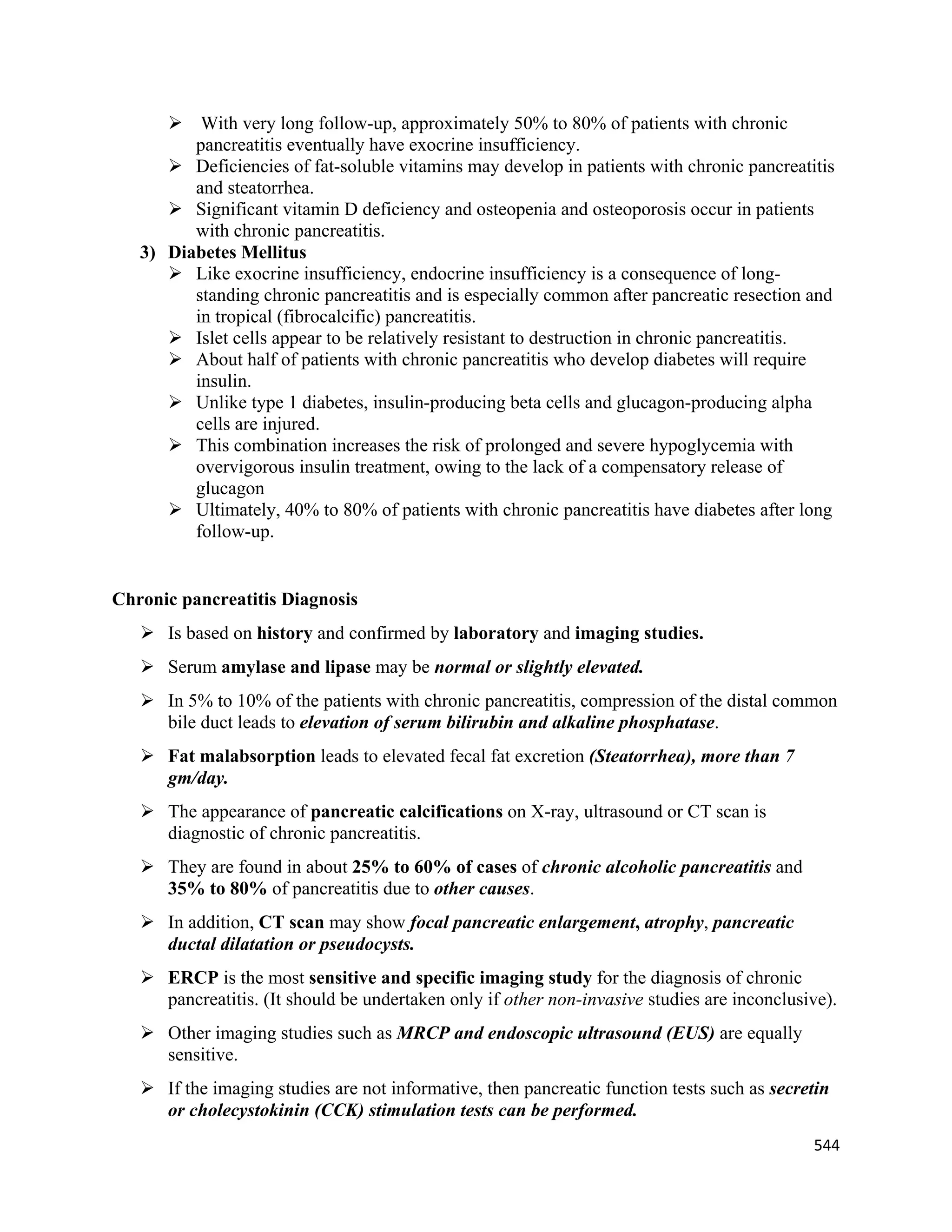 544 
 
 With very long follow-up, approximately 50% to 80% of patients with chronic
pancreatitis eventually have exocrine insufficiency.
 Deficiencies of fat-soluble vitamins may develop in patients with chronic pancreatitis
and steatorrhea.
 Significant vitamin D deficiency and osteopenia and osteoporosis occur in patients
with chronic pancreatitis.
3) Diabetes Mellitus
 Like exocrine insufficiency, endocrine insufficiency is a consequence of long-
standing chronic pancreatitis and is especially common after pancreatic resection and
in tropical (fibrocalcific) pancreatitis.
 Islet cells appear to be relatively resistant to destruction in chronic pancreatitis.
 About half of patients with chronic pancreatitis who develop diabetes will require
insulin.
 Unlike type 1 diabetes, insulin-producing beta cells and glucagon-producing alpha
cells are injured.
 This combination increases the risk of prolonged and severe hypoglycemia with
overvigorous insulin treatment, owing to the lack of a compensatory release of
glucagon
 Ultimately, 40% to 80% of patients with chronic pancreatitis have diabetes after long
follow-up.
Chronic pancreatitis Diagnosis
 Is based on history and confirmed by laboratory and imaging studies.
 Serum amylase and lipase may be normal or slightly elevated.
 In 5% to 10% of the patients with chronic pancreatitis, compression of the distal common
bile duct leads to elevation of serum bilirubin and alkaline phosphatase.
 Fat malabsorption leads to elevated fecal fat excretion (Steatorrhea), more than 7
gm/day.
 The appearance of pancreatic calcifications on X-ray, ultrasound or CT scan is
diagnostic of chronic pancreatitis.
 They are found in about 25% to 60% of cases of chronic alcoholic pancreatitis and
35% to 80% of pancreatitis due to other causes.
 In addition, CT scan may show focal pancreatic enlargement, atrophy, pancreatic
ductal dilatation or pseudocysts.
 ERCP is the most sensitive and specific imaging study for the diagnosis of chronic
pancreatitis. (It should be undertaken only if other non-invasive studies are inconclusive).
 Other imaging studies such as MRCP and endoscopic ultrasound (EUS) are equally
sensitive.
 If the imaging studies are not informative, then pancreatic function tests such as secretin
or cholecystokinin (CCK) stimulation tests can be performed.
 