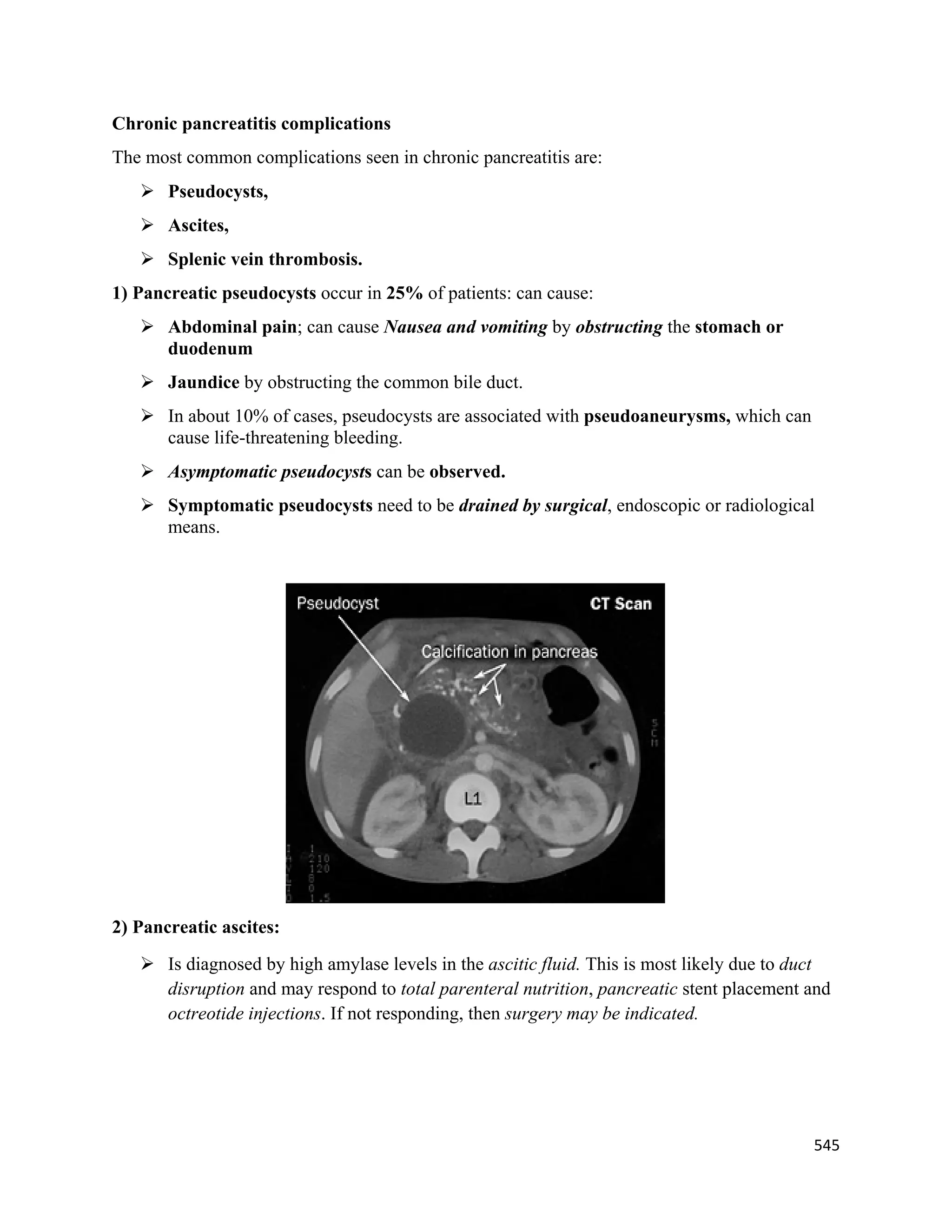 545 
 
Chronic pancreatitis complications
The most common complications seen in chronic pancreatitis are:
 Pseudocysts,
 Ascites,
 Splenic vein thrombosis.
1) Pancreatic pseudocysts occur in 25% of patients: can cause:
 Abdominal pain; can cause Nausea and vomiting by obstructing the stomach or
duodenum
 Jaundice by obstructing the common bile duct.
 In about 10% of cases, pseudocysts are associated with pseudoaneurysms, which can
cause life-threatening bleeding.
 Asymptomatic pseudocysts can be observed.
 Symptomatic pseudocysts need to be drained by surgical, endoscopic or radiological
means.
2) Pancreatic ascites:
 Is diagnosed by high amylase levels in the ascitic fluid. This is most likely due to duct
disruption and may respond to total parenteral nutrition, pancreatic stent placement and
octreotide injections. If not responding, then surgery may be indicated.
 