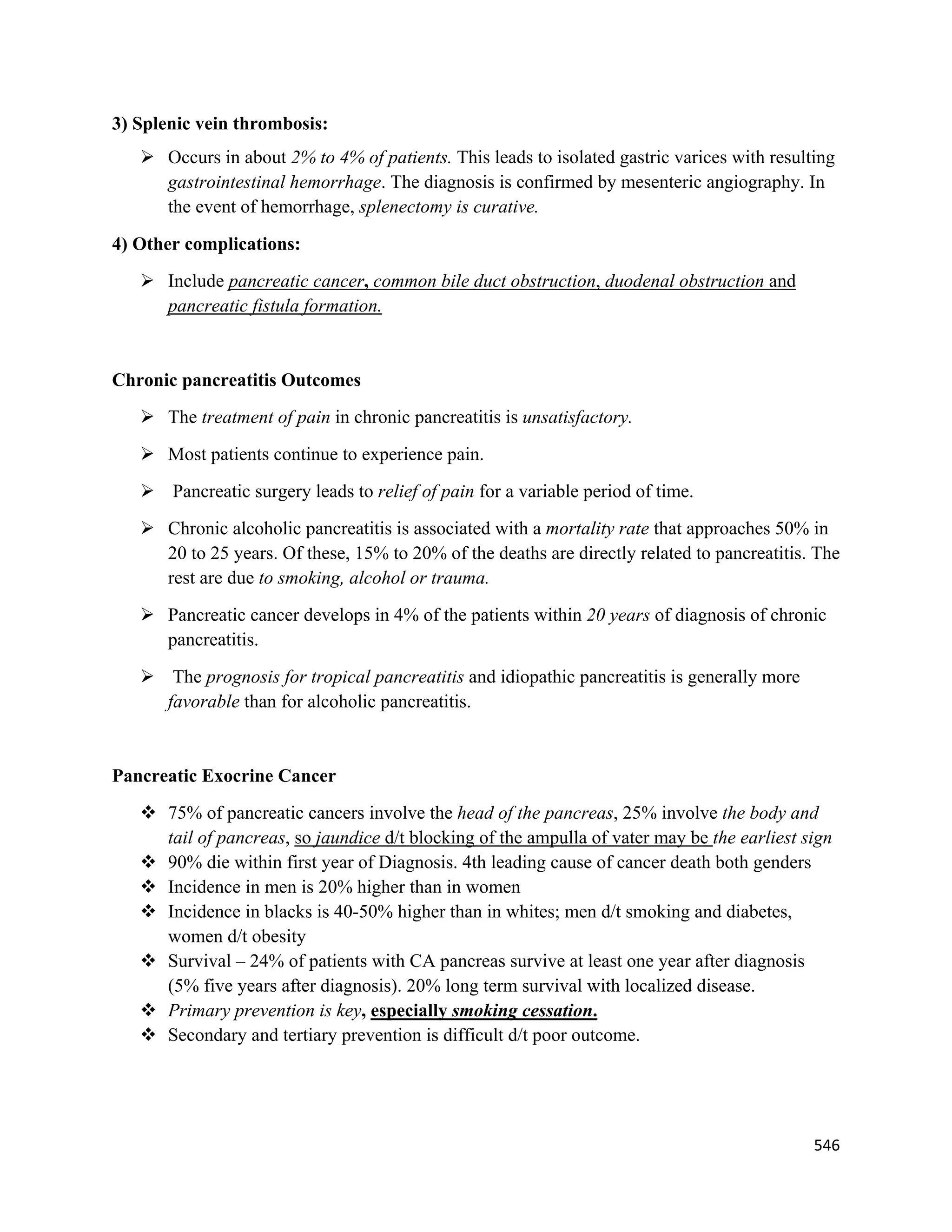546 
 
3) Splenic vein thrombosis:
 Occurs in about 2% to 4% of patients. This leads to isolated gastric varices with resulting
gastrointestinal hemorrhage. The diagnosis is confirmed by mesenteric angiography. In
the event of hemorrhage, splenectomy is curative.
4) Other complications:
 Include pancreatic cancer, common bile duct obstruction, duodenal obstruction and
pancreatic fistula formation.
Chronic pancreatitis Outcomes
 The treatment of pain in chronic pancreatitis is unsatisfactory.
 Most patients continue to experience pain.
 Pancreatic surgery leads to relief of pain for a variable period of time.
 Chronic alcoholic pancreatitis is associated with a mortality rate that approaches 50% in
20 to 25 years. Of these, 15% to 20% of the deaths are directly related to pancreatitis. The
rest are due to smoking, alcohol or trauma.
 Pancreatic cancer develops in 4% of the patients within 20 years of diagnosis of chronic
pancreatitis.
 The prognosis for tropical pancreatitis and idiopathic pancreatitis is generally more
favorable than for alcoholic pancreatitis.
Pancreatic Exocrine Cancer
 75% of pancreatic cancers involve the head of the pancreas, 25% involve the body and
tail of pancreas, so jaundice d/t blocking of the ampulla of vater may be the earliest sign
 90% die within first year of Diagnosis. 4th leading cause of cancer death both genders
 Incidence in men is 20% higher than in women
 Incidence in blacks is 40-50% higher than in whites; men d/t smoking and diabetes,
women d/t obesity
 Survival – 24% of patients with CA pancreas survive at least one year after diagnosis
(5% five years after diagnosis). 20% long term survival with localized disease.
 Primary prevention is key, especially smoking cessation.
 Secondary and tertiary prevention is difficult d/t poor outcome.
 