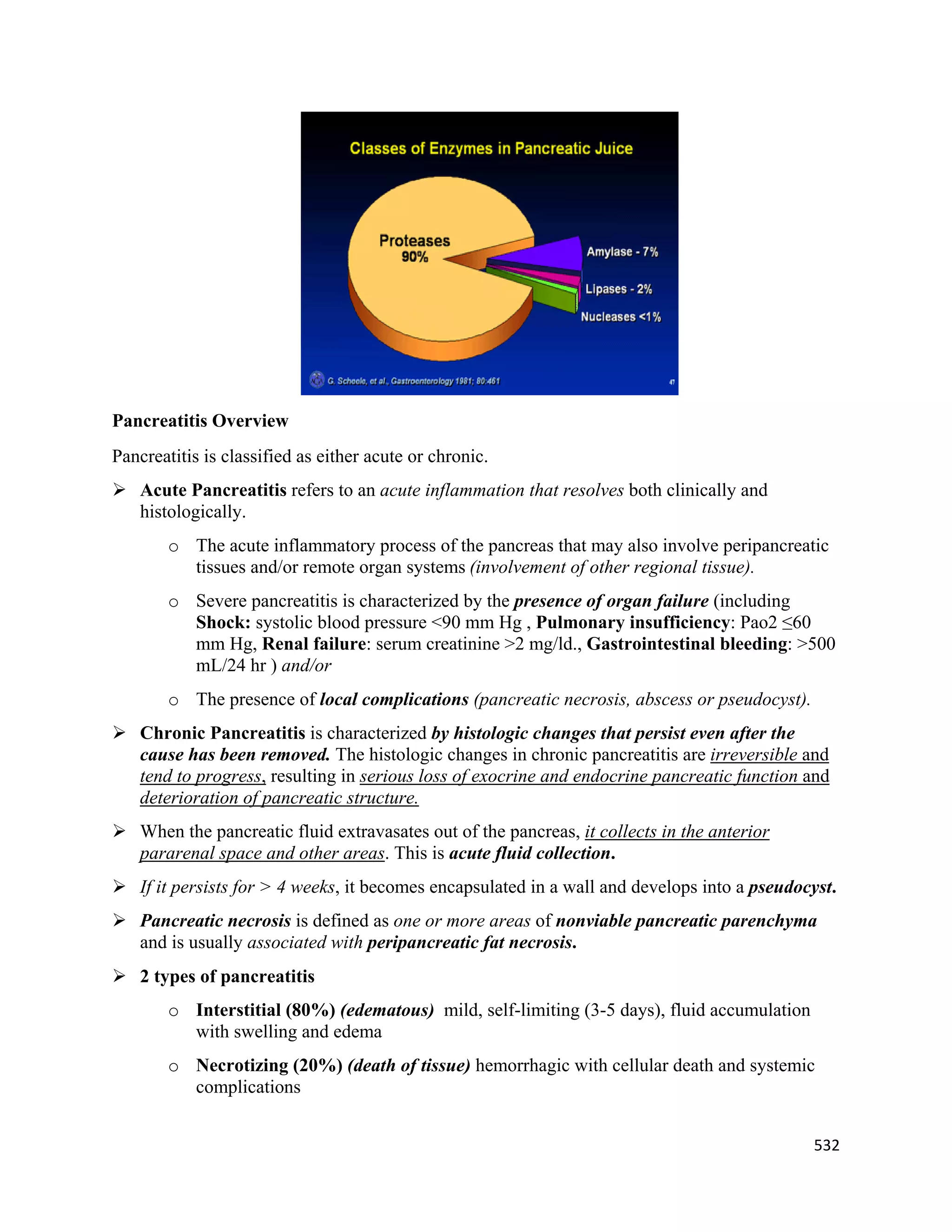 532 
 
Pancreatitis Overview
Pancreatitis is classified as either acute or chronic.
 Acute Pancreatitis refers to an acute inflammation that resolves both clinically and
histologically.
o The acute inflammatory process of the pancreas that may also involve peripancreatic
tissues and/or remote organ systems (involvement of other regional tissue).
o Severe pancreatitis is characterized by the presence of organ failure (including
Shock: systolic blood pressure <90 mm Hg , Pulmonary insufficiency: Pao2 ≤60
mm Hg, Renal failure: serum creatinine >2 mg/ld., Gastrointestinal bleeding: >500
mL/24 hr ) and/or
o The presence of local complications (pancreatic necrosis, abscess or pseudocyst).
 Chronic Pancreatitis is characterized by histologic changes that persist even after the
cause has been removed. The histologic changes in chronic pancreatitis are irreversible and
tend to progress, resulting in serious loss of exocrine and endocrine pancreatic function and
deterioration of pancreatic structure.
 When the pancreatic fluid extravasates out of the pancreas, it collects in the anterior
pararenal space and other areas. This is acute fluid collection.
 If it persists for > 4 weeks, it becomes encapsulated in a wall and develops into a pseudocyst.
 Pancreatic necrosis is defined as one or more areas of nonviable pancreatic parenchyma
and is usually associated with peripancreatic fat necrosis.
 2 types of pancreatitis
o Interstitial (80%) (edematous) mild, self-limiting (3-5 days), fluid accumulation
with swelling and edema
o Necrotizing (20%) (death of tissue) hemorrhagic with cellular death and systemic
complications
 