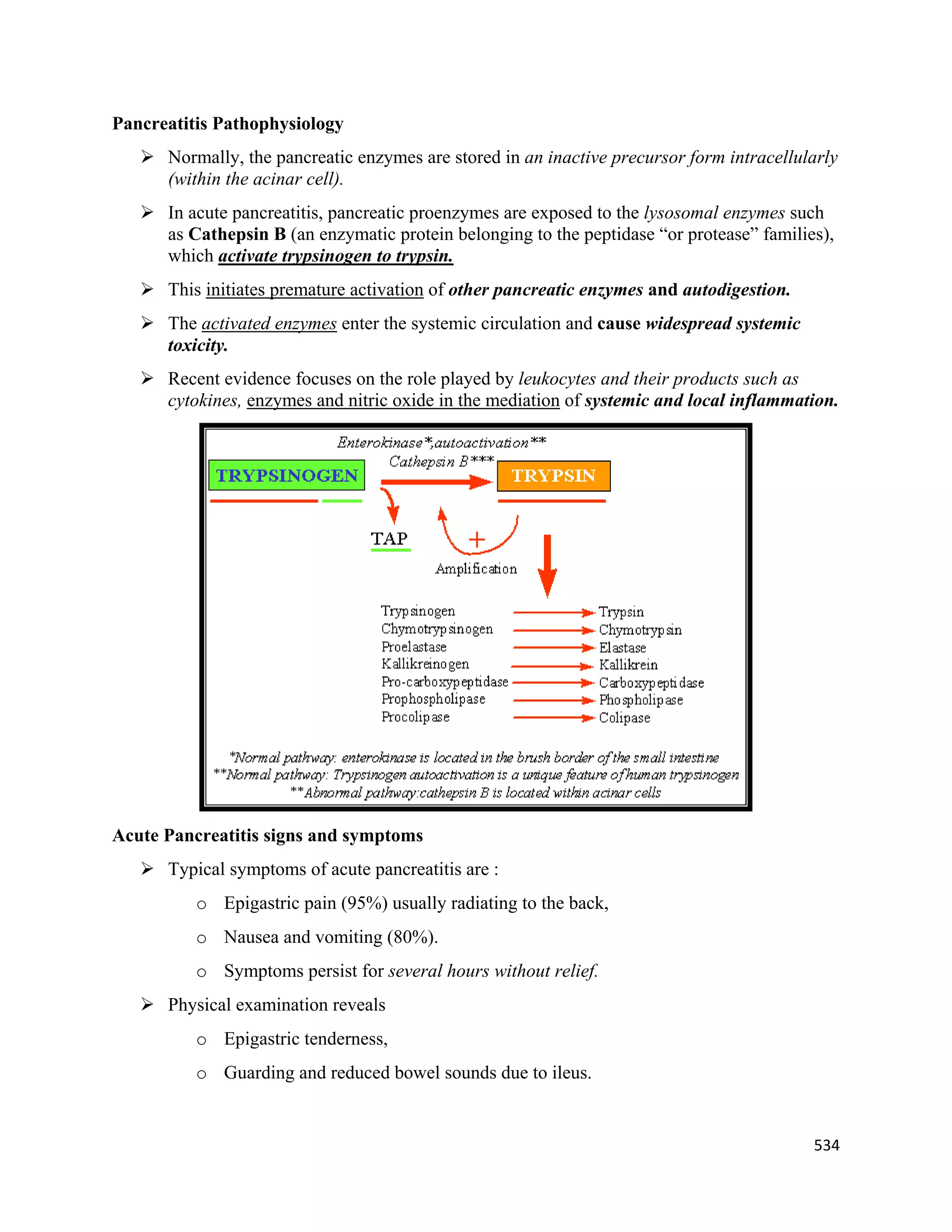 534 
 
Pancreatitis Pathophysiology
 Normally, the pancreatic enzymes are stored in an inactive precursor form intracellularly
(within the acinar cell).
 In acute pancreatitis, pancreatic proenzymes are exposed to the lysosomal enzymes such
as Cathepsin B (an enzymatic protein belonging to the peptidase “or protease” families),
which activate trypsinogen to trypsin.
 This initiates premature activation of other pancreatic enzymes and autodigestion.
 The activated enzymes enter the systemic circulation and cause widespread systemic
toxicity.
 Recent evidence focuses on the role played by leukocytes and their products such as
cytokines, enzymes and nitric oxide in the mediation of systemic and local inflammation.
Acute Pancreatitis signs and symptoms
 Typical symptoms of acute pancreatitis are :
o Epigastric pain (95%) usually radiating to the back,
o Nausea and vomiting (80%).
o Symptoms persist for several hours without relief.
 Physical examination reveals
o Epigastric tenderness,
o Guarding and reduced bowel sounds due to ileus.
 