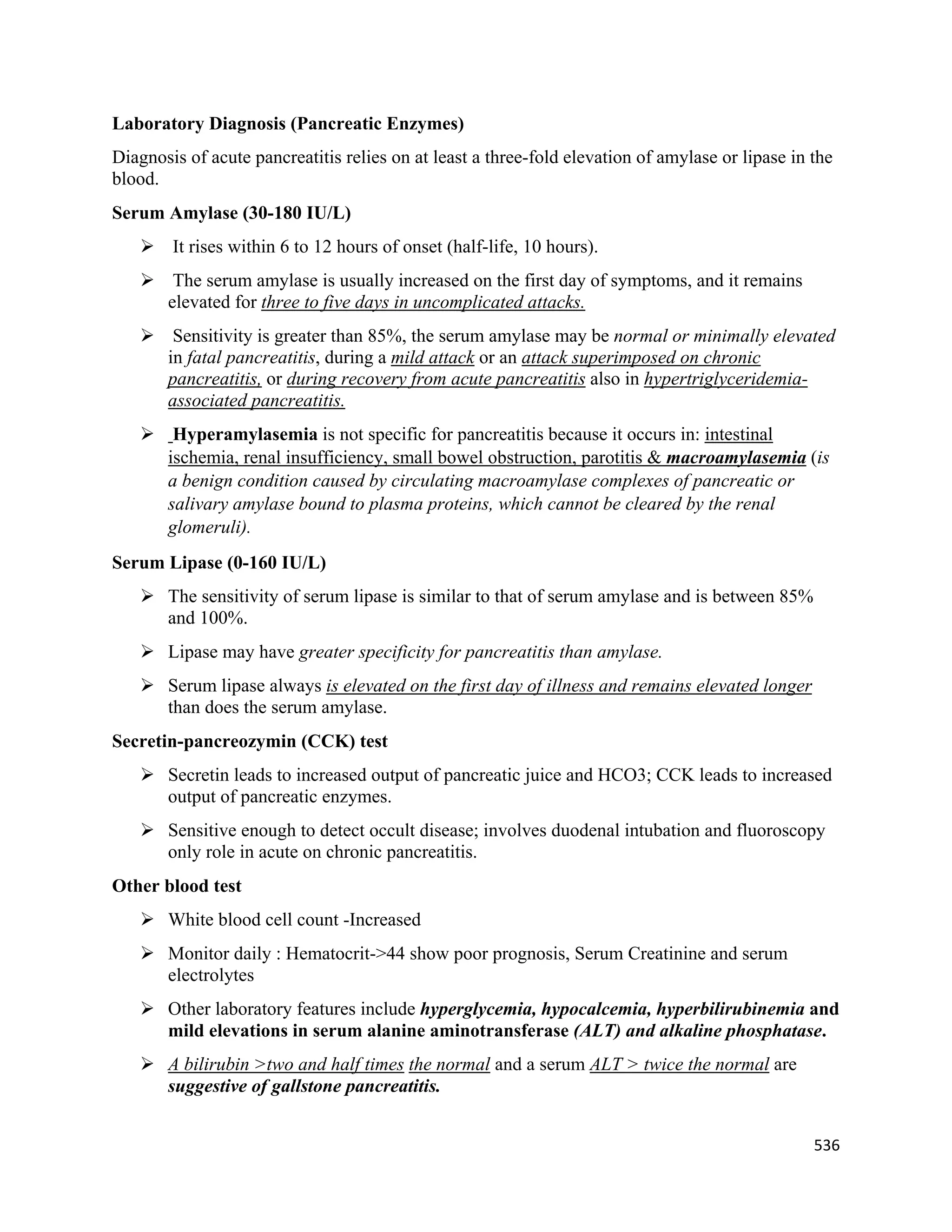 536 
 
Laboratory Diagnosis (Pancreatic Enzymes)
Diagnosis of acute pancreatitis relies on at least a three-fold elevation of amylase or lipase in the
blood.
Serum Amylase (30-180 IU/L)
 It rises within 6 to 12 hours of onset (half-life, 10 hours).
 The serum amylase is usually increased on the first day of symptoms, and it remains
elevated for three to five days in uncomplicated attacks.
 Sensitivity is greater than 85%, the serum amylase may be normal or minimally elevated
in fatal pancreatitis, during a mild attack or an attack superimposed on chronic
pancreatitis, or during recovery from acute pancreatitis also in hypertriglyceridemia-
associated pancreatitis.
 Hyperamylasemia is not specific for pancreatitis because it occurs in: intestinal
ischemia, renal insufficiency, small bowel obstruction, parotitis & macroamylasemia (is
a benign condition caused by circulating macroamylase complexes of pancreatic or
salivary amylase bound to plasma proteins, which cannot be cleared by the renal
glomeruli).
Serum Lipase (0-160 IU/L)
 The sensitivity of serum lipase is similar to that of serum amylase and is between 85%
and 100%.
 Lipase may have greater specificity for pancreatitis than amylase.
 Serum lipase always is elevated on the first day of illness and remains elevated longer
than does the serum amylase.
Secretin-pancreozymin (CCK) test
 Secretin leads to increased output of pancreatic juice and HCO3; CCK leads to increased
output of pancreatic enzymes.
 Sensitive enough to detect occult disease; involves duodenal intubation and fluoroscopy
only role in acute on chronic pancreatitis.
Other blood test
 White blood cell count -Increased
 Monitor daily : Hematocrit->44 show poor prognosis, Serum Creatinine and serum
electrolytes
 Other laboratory features include hyperglycemia, hypocalcemia, hyperbilirubinemia and
mild elevations in serum alanine aminotransferase (ALT) and alkaline phosphatase.
 A bilirubin >two and half times the normal and a serum ALT > twice the normal are
suggestive of gallstone pancreatitis.
 