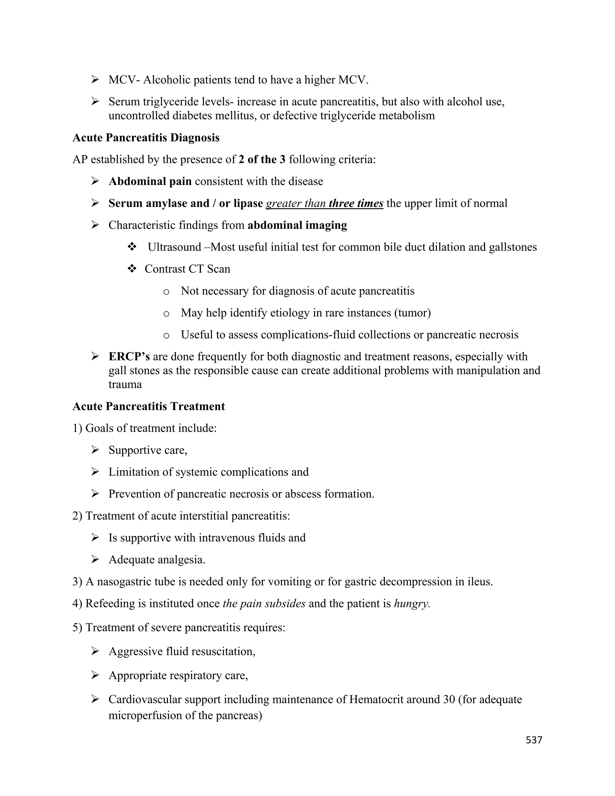 537 
 
 MCV- Alcoholic patients tend to have a higher MCV.
 Serum triglyceride levels- increase in acute pancreatitis, but also with alcohol use,
uncontrolled diabetes mellitus, or defective triglyceride metabolism
Acute Pancreatitis Diagnosis
AP established by the presence of 2 of the 3 following criteria:
 Abdominal pain consistent with the disease
 Serum amylase and / or lipase greater than three times the upper limit of normal
 Characteristic findings from abdominal imaging
 Ultrasound –Most useful initial test for common bile duct dilation and gallstones
 Contrast CT Scan
o Not necessary for diagnosis of acute pancreatitis
o May help identify etiology in rare instances (tumor)
o Useful to assess complications-fluid collections or pancreatic necrosis
 ERCP’s are done frequently for both diagnostic and treatment reasons, especially with
gall stones as the responsible cause can create additional problems with manipulation and
trauma
Acute Pancreatitis Treatment
1) Goals of treatment include:
 Supportive care,
 Limitation of systemic complications and
 Prevention of pancreatic necrosis or abscess formation.
2) Treatment of acute interstitial pancreatitis:
 Is supportive with intravenous fluids and
 Adequate analgesia.
3) A nasogastric tube is needed only for vomiting or for gastric decompression in ileus.
4) Refeeding is instituted once the pain subsides and the patient is hungry.
5) Treatment of severe pancreatitis requires:
 Aggressive fluid resuscitation,
 Appropriate respiratory care,
 Cardiovascular support including maintenance of Hematocrit around 30 (for adequate
microperfusion of the pancreas)
 