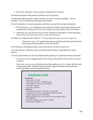 538 
 
 Pain relief. (Morphine ,Hydromorphone-Dilaudid®-& Fentanyl)
6) Nutritional support with parenteral nutrition may be necessary.
7) Endoscopic sphincterotomy within 72 hours was shown to reduce morbidity—but not
mortality—of severe gallstone pancreatitis in the elderly.
8) Use of antibiotics: In acute pancreatitis, antibiotics are used for two major indications.
 The Prophylactic use of antibiotics may reduce the number of pancreatic infections and
non-pancreatic infections (UTI), but are usually reserved for those with severe disease.
 Antibiotics are used Therapeutically for the treatment of cholangitis or other infections(
Infected Necrosis, Pancreatic Abscess, Infected Pseudocyst)
9) If there is no improvement in the first 7-14 days, then pancreatic necrosis is suspected.
– If necrosis is seen, a CT-guided percutaneous aspiration should be performed and
sent for gram stain and culture to rule out infection.
10) If infection is documented, then surgical debridement should be performed.
11) In the absence of infection, choices include medical therapy or debridement of sterile
necrosis.
12) Severe pancreatitis may also be complicated by pseudocyst or pancreatic abscess formation.
– Pseudocysts occur in approximately 20% of cases and should be drained only if causing
symptoms.
– Pancreatic abscesses are collections of pus that usually occur 4 to 6 weeks after the onset
of acute pancreatitis. Treatment options include surgical drainage and percutaneous
catheter drainage, which are equally effective.
 
