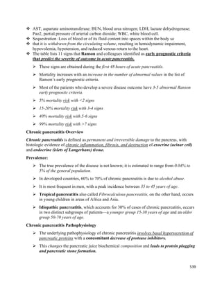539 
 
 AST, aspartate aminotransferase; BUN, blood urea nitrogen; LDH, lactate dehydrogenase;
Pao2, partial pressure of arterial carbon dioxide; WBC, white blood cell.
 Sequestration :Loss of blood or of its fluid content into spaces within the body so
 that it is withdrawn from the circulating volume, resulting in hemodynamic impairment,
hypovolemia, hypotension, and reduced venous return to the heart.
 The table lists 11 signs that Ranson and colleagues identified as early prognostic criteria
that predict the severity of outcome in acute pancreatitis.
 These signs are obtained during the first 48 hours of acute pancreatitis.
 Mortality increases with an increase in the number of abnormal values in the list of
Ranson’s early prognostic criteria.
 Most of the patients who develop a severe disease outcome have 3-5 abnormal Ranson
early prognostic criteria.
 5% mortality risk with <2 signs
 15-20% mortality risk with 3-4 signs
 40% mortality risk with 5-6 signs
 99% mortality risk with >7 signs
Chronic pancreatitis Overview
Chronic pancreatitis is defined as permanent and irreversible damage to the pancreas, with
histologic evidence of chronic inflammation, fibrosis, and destruction of exocrine (acinar cell)
and endocrine (islets of Langerhans) tissue.
Prevalence:
 The true prevalence of the disease is not known; it is estimated to range from 0.04% to
5% of the general population.
 In developed countries, 60% to 70% of chronic pancreatitis is due to alcohol abuse.
 It is most frequent in men, with a peak incidence between 35 to 45 years of age.
 Tropical pancreatitis also called Fibrocalculous pancreatitis, on the other hand, occurs
in young children in areas of Africa and Asia.
 Idiopathic pancreatitis, which accounts for 30% of cases of chronic pancreatitis, occurs
in two distinct subgroups of patients—a younger group 15-30 years of age and an older
group 50-70 years of age.
Chronic pancreatitis Pathophysiology
 The underlying pathophysiology of chronic pancreatitis involves basal hypersecretion of
pancreatic proteins with a concomitant decrease of protease inhibitors.
 This changes the pancreatic juice biochemical composition and leads to protein plugging
and pancreatic stone formation.
 
