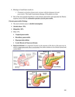 540 
 
 Blockage of small ducts results in:
o Premature activation of pancreatic enzymes with development of acute
pancreatitis. This leads to permanent damage of the gland over time.
 One of the more popular hypotheses is that chronic pancreatitis and especially the fibrotic
response arises from the summation episodes of acute pancreatitis.
Chronic pancreatitis Etiology
 The most common cause is alcohol consumption
 Alcohol abuse: 70%
 Idiopathic: 20%
 Other 10%
 Tropical pancreatitis
 Hereditary pancreatitis
 Hyperparathyroidism
 Cystic fibrosis & Pancreas divisum
 Pancreas divisum is a congenital anomaly in the anatomy of the ducts of the pancreas in
which a single pancreatic duct is not formed, but rather remains as two distinct dorsal and
ventral ducts.
 