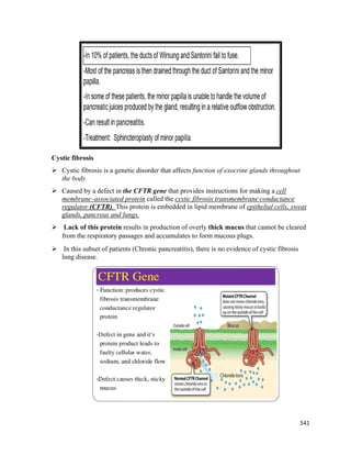 541 
 
Cystic fibrosis
 Cystic fibrosis is a genetic disorder that affects function of exocrine glands throughout
the body.
 Caused by a defect in the CFTR gene that provides instructions for making a cell
membrane–associated protein called the cystic fibrosis transmembrane conductance
regulator (CFTR). This protein is embedded in lipid membrane of epithelial cells, sweat
glands, pancreas and lungs.
 Lack of this protein results in production of overly thick mucus that cannot be cleared
from the respiratory passages and accumulates to form mucous plugs.
 In this subset of patients (Chronic pancreatitis), there is no evidence of cystic fibrosis
lung disease.
 