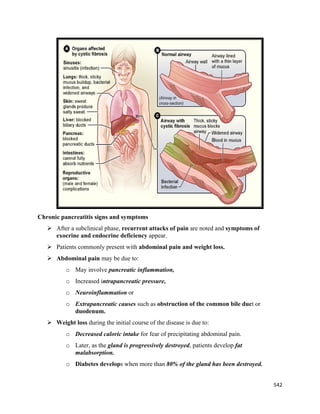 542 
 
Chronic pancreatitis signs and symptoms
 After a subclinical phase, recurrent attacks of pain are noted and symptoms of
exocrine and endocrine deficiency appear.
 Patients commonly present with abdominal pain and weight loss.
 Abdominal pain may be due to:
o May involve pancreatic inflammation,
o Increased intrapancreatic pressure,
o Neuroinflammation or
o Extrapancreatic causes such as obstruction of the common bile duct or
duodenum.
 Weight loss during the initial course of the disease is due to:
o Decreased caloric intake for fear of precipitating abdominal pain.
o Later, as the gland is progressively destroyed, patients develop fat
malabsorption.
o Diabetes develops when more than 80% of the gland has been destroyed.
 