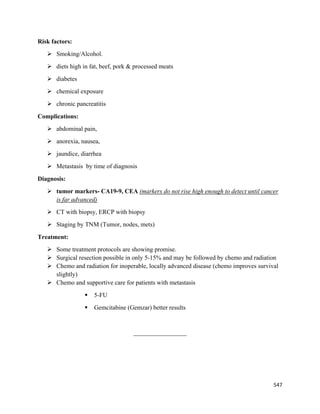 547 
 
Risk factors:
 Smoking/Alcohol.
 diets high in fat, beef, pork & processed meats
 diabetes
 chemical exposure
 chronic pancreatitis
Complications:
 abdominal pain,
 anorexia, nausea,
 jaundice, diarrhea
 Metastasis by time of diagnosis
Diagnosis: 
 tumor markers- CA19-9, CEA (markers do not rise high enough to detect until cancer
is far advanced)
 CT with biopsy, ERCP with biopsy
 Staging by TNM (Tumor, nodes, mets)
Treatment:
 Some treatment protocols are showing promise.
 Surgical resection possible in only 5-15% and may be followed by chemo and radiation
 Chemo and radiation for inoperable, locally advanced disease (chemo improves survival
slightly)
 Chemo and supportive care for patients with metastasis
 5-FU
 Gemcitabine (Gemzar) better results
_________________
 