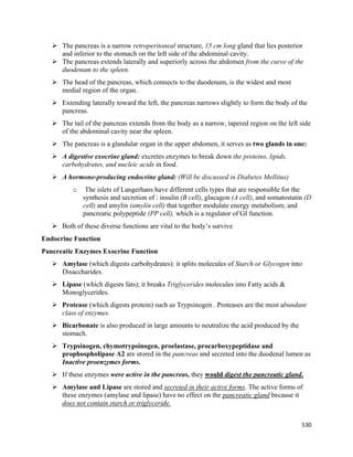 530 
 
 The pancreas is a narrow retroperitoneal structure, 15 cm long gland that lies posterior
and inferior to the stomach on the left side of the abdominal cavity.
 The pancreas extends laterally and superiorly across the abdomen from the curve of the
duodenum to the spleen.
 The head of the pancreas, which connects to the duodenum, is the widest and most
medial region of the organ.
 Extending laterally toward the left, the pancreas narrows slightly to form the body of the
pancreas.
 The tail of the pancreas extends from the body as a narrow, tapered region on the left side
of the abdominal cavity near the spleen.
 The pancreas is a glandular organ in the upper abdomen, it serves as two glands in one:
 A digestive exocrine gland: excretes enzymes to break down the proteins, lipids,
carbohydrates, and nucleic acids in food.
 A hormone-producing endocrine gland: (Will be discussed in Diabetes Mellitus)
o The islets of Langerhans have different cells types that are responsible for the
synthesis and secretion of : insulin (B cell), glucagon (A cell), and somatostatin (D
cell) and amylin (amylin cell) that together modulate energy metabolism; and
pancreatic polypeptide (PP cell), which is a regulator of GI function.
 Both of these diverse functions are vital to the body’s survive
Endocrine Function
Pancreatic Enzymes Exocrine Function
 Amylase (which digests carbohydrates): it splits molecules of Starch or Glycogen into
Disaccharides.
 Lipase (which digests fats); it breaks Triglycerides molecules into Fatty acids &
Monoglycerides.
 Protease (which digests protein) such as Trypsinogen . Proteases are the most abundant
class of enzymes.
 Bicarbonate is also produced in large amounts to neutralize the acid produced by the
stomach.
 Trypsinogen, chymotrypsinogen, proelastase, procarboxypeptidase and
prophospholipase A2 are stored in the pancreas and secreted into the duodenal lumen as
Inactive proenzymes forms.
 If these enzymes were active in the pancreas, they would digest the pancreatic gland.
 Amylase and Lipase are stored and secreted in their active forms. The active forms of
these enzymes (amylase and lipase) have no effect on the pancreatic gland because it
does not contain starch or triglyceride.
 