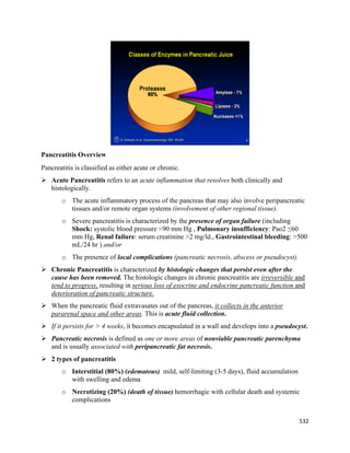 532 
 
Pancreatitis Overview
Pancreatitis is classified as either acute or chronic.
 Acute Pancreatitis refers to an acute inflammation that resolves both clinically and
histologically.
o The acute inflammatory process of the pancreas that may also involve peripancreatic
tissues and/or remote organ systems (involvement of other regional tissue).
o Severe pancreatitis is characterized by the presence of organ failure (including
Shock: systolic blood pressure <90 mm Hg , Pulmonary insufficiency: Pao2 ≤60
mm Hg, Renal failure: serum creatinine >2 mg/ld., Gastrointestinal bleeding: >500
mL/24 hr ) and/or
o The presence of local complications (pancreatic necrosis, abscess or pseudocyst).
 Chronic Pancreatitis is characterized by histologic changes that persist even after the
cause has been removed. The histologic changes in chronic pancreatitis are irreversible and
tend to progress, resulting in serious loss of exocrine and endocrine pancreatic function and
deterioration of pancreatic structure.
 When the pancreatic fluid extravasates out of the pancreas, it collects in the anterior
pararenal space and other areas. This is acute fluid collection.
 If it persists for > 4 weeks, it becomes encapsulated in a wall and develops into a pseudocyst.
 Pancreatic necrosis is defined as one or more areas of nonviable pancreatic parenchyma
and is usually associated with peripancreatic fat necrosis.
 2 types of pancreatitis
o Interstitial (80%) (edematous) mild, self-limiting (3-5 days), fluid accumulation
with swelling and edema
o Necrotizing (20%) (death of tissue) hemorrhagic with cellular death and systemic
complications
 