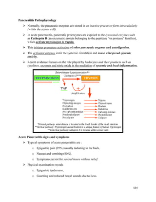 534 
 
Pancreatitis Pathophysiology
 Normally, the pancreatic enzymes are stored in an inactive precursor form intracellularly
(within the acinar cell).
 In acute pancreatitis, pancreatic proenzymes are exposed to the lysosomal enzymes such
as Cathepsin B (an enzymatic protein belonging to the peptidase “or protease” families),
which activate trypsinogen to trypsin.
 This initiates premature activation of other pancreatic enzymes and autodigestion.
 The activated enzymes enter the systemic circulation and cause widespread systemic
toxicity.
 Recent evidence focuses on the role played by leukocytes and their products such as
cytokines, enzymes and nitric oxide in the mediation of systemic and local inflammation.
Acute Pancreatitis signs and symptoms
 Typical symptoms of acute pancreatitis are :
o Epigastric pain (95%) usually radiating to the back,
o Nausea and vomiting (80%).
o Symptoms persist for several hours without relief.
 Physical examination reveals
o Epigastric tenderness,
o Guarding and reduced bowel sounds due to ileus.
 