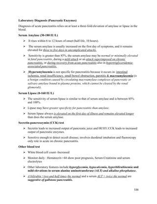 536 
 
Laboratory Diagnosis (Pancreatic Enzymes)
Diagnosis of acute pancreatitis relies on at least a three-fold elevation of amylase or lipase in the
blood.
Serum Amylase (30-180 IU/L)
 It rises within 6 to 12 hours of onset (half-life, 10 hours).
 The serum amylase is usually increased on the first day of symptoms, and it remains
elevated for three to five days in uncomplicated attacks.
 Sensitivity is greater than 85%, the serum amylase may be normal or minimally elevated
in fatal pancreatitis, during a mild attack or an attack superimposed on chronic
pancreatitis, or during recovery from acute pancreatitis also in hypertriglyceridemia-
associated pancreatitis.
 Hyperamylasemia is not specific for pancreatitis because it occurs in: intestinal
ischemia, renal insufficiency, small bowel obstruction, parotitis & macroamylasemia (is
a benign condition caused by circulating macroamylase complexes of pancreatic or
salivary amylase bound to plasma proteins, which cannot be cleared by the renal
glomeruli).
Serum Lipase (0-160 IU/L)
 The sensitivity of serum lipase is similar to that of serum amylase and is between 85%
and 100%.
 Lipase may have greater specificity for pancreatitis than amylase.
 Serum lipase always is elevated on the first day of illness and remains elevated longer
than does the serum amylase.
Secretin-pancreozymin (CCK) test
 Secretin leads to increased output of pancreatic juice and HCO3; CCK leads to increased
output of pancreatic enzymes.
 Sensitive enough to detect occult disease; involves duodenal intubation and fluoroscopy
only role in acute on chronic pancreatitis.
Other blood test
 White blood cell count -Increased
 Monitor daily : Hematocrit->44 show poor prognosis, Serum Creatinine and serum
electrolytes
 Other laboratory features include hyperglycemia, hypocalcemia, hyperbilirubinemia and
mild elevations in serum alanine aminotransferase (ALT) and alkaline phosphatase.
 A bilirubin >two and half times the normal and a serum ALT > twice the normal are
suggestive of gallstone pancreatitis.
 