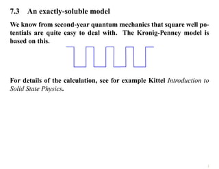 7.3 An exactly-soluble model
We know from second-year quantum mechanics that square well po-
tentials are quite easy to deal with. The Kronig-Penney model is
based on this.
For details of the calculation, see for example Kittel Introduction to
Solid State Physics.
2
 