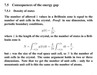 7.5 Consequences of the energy gap
7.5.1 Density of states
The number of allowed k values in a Brillouin zone is equal to the
number of unit cells in the crystal. Proof: in one dimension, with
periodic boundary conditions,
g(k) =
L
2π
,
where L is the length of the crystal, so the number of states in a Bril-
louin zone is
N =
Z π/a
−π/a
g(k)dk =
L
2π
Z π/a
−π/a
dk =
L
a
,
but a was the size of the real space unit cell, so N is the number of
unit cells in the crystal. The same argument holds in two or three
dimensions. Note that we get the number of unit cells – only for a
monatomic unit cell is this the same as the number of atoms.
7
 