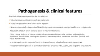 Pathogenesis & clinical features
The clinical features depend on the site aﬀected
Subcutaneous nodules are mostly asymptomatic
Muscular cysticerosis may cause acute myositis
Neurocysticerosis (cysticercosis of brain) is the most common and most serious form of cysticercosis.
About 70% of adult onset epilepsy is due to neurocysticercosis.
Other clinical features of neurocysticercosis are increased intracranial tension, hydrocephalus,
psychiatric disturbances, meningoencephalitis, transient paresis, behavioral disorders aphasia, and
visual disturbances.
In ocular cysticercosis, cysts are found in vitreous humor, subretinal space and conjunctiva.
The condition may present as blurred vision or loss of vision, iritis, uveitis, and palpebral conjunctivitis
 