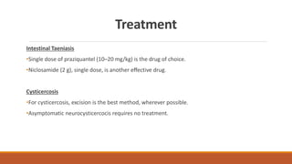 Treatment
Intestinal Taeniasis
•Single dose of praziquantel (10–20 mg/kg) is the drug of choice.
•Niclosamide (2 g), single dose, is another eﬀective drug.
Cysticercosis
•For cysticercosis, excision is the best method, wherever possible.
•Asymptomatic neurocysticercocis requires no treatment.
 