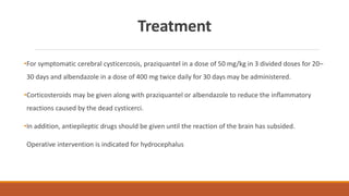 Treatment
•For symptomatic cerebral cysticercosis, praziquantel in a dose of 50 mg/kg in 3 divided doses for 20–
30 days and albendazole in a dose of 400 mg twice daily for 30 days may be administered.
•Corticosteroids may be given along with praziquantel or albendazole to reduce the inﬂammatory
reactions caused by the dead cysticerci.
•In addition, antiepileptic drugs should be given until the reaction of the brain has subsided.
Operative intervention is indicated for hydrocephalus
 