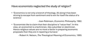 Have economists neglected the study of religion?
• ‘Economics is not only a branch of theology. All along it has been
striving to escape from sentiment and to win for itself the status of a
science.’
- Joan Robinson, Economic Philosophy, 1962.
• ‘Economists like to claim that their discipline is “value-free”. In this
view, an economist is a technician, like a plumber or electrician.
Hence religious values are no more a factor in preparing economic
proposals than they are in repairing a furnace.’
- Robert H. Nelson, The Theological Meaning of Economics, 1993.
 