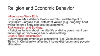 Religion and Economic Behavior
Influence on Work Ethic:
• Example: Max Weber’s Protestant Ethic and the Spirit of
Capitalism—argues that Protestant values (e.g., frugality, hard
work) fostered early capitalist development.
Risk Aversion and Savings:
• Religious beliefs about the afterlife or divine punishment can
encourage or discourage financial risk-taking.
Charity and Redistribution:
• Many religions emphasize almsgiving (e.g., Zakat in Islam,
Tithing in Christianity), affecting income distribution and poverty
alleviation.
 