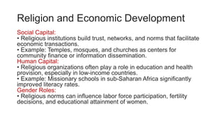 Religion and Economic Development
Social Capital:
• Religious institutions build trust, networks, and norms that facilitate
economic transactions.
• Example: Temples, mosques, and churches as centers for
community finance or information dissemination.
Human Capital:
• Religious organizations often play a role in education and health
provision, especially in low-income countries.
• Example: Missionary schools in sub-Saharan Africa significantly
improved literacy rates.
Gender Roles:
• Religious norms can influence labor force participation, fertility
decisions, and educational attainment of women.
 
