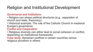 Religion and Institutional Development
Governance and Institutions:
• Religion can shape political structures (e.g., separation of
church and state, theocracy).
• Historical example: The role of the Catholic Church in medieval
Europe’s governance.
Conflict and Cooperation:
• Religious diversity can either lead to social cohesion or conflict,
depending on institutional frameworks.
Case study: Sectarian conflicts in certain countries versus
religious pluralism in others.
 