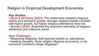 Religion in Empirical Development Economics
Key Studies
• Barro & McCleary (2003): The relationship between religious
beliefs and economic growth; stronger religious beliefs correlate
with higher growth, but higher religious attendance does not.
• Berman (2000): Examined the economic rationality of religious
extremism and collective action.
Data Challenges:
• Measuring religiosity: Self-reported beliefs vs. attendance.
• Isolating causality: Does religion influence economics, or do
economic conditions shape religiosity?
 