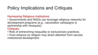 Policy Implications and Critiques
Harnessing Religious Institutions:
• Governments and NGOs can leverage religious networks for
development programs (e.g., vaccination campaigns in
partnership with mosques).
Critiques:
• Risk of entrenching inequality or exclusionary practices.
• Over-reliance on religion may divert attention from secular
institutional development.
 