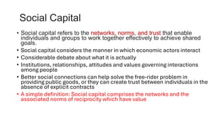 Social Capital
• Social capital refers to the networks, norms, and trust that enable
individuals and groups to work together effectively to achieve shared
goals.
• Social capital considers the manner in which economic actors interact
• Considerable debate about what it is actually
• Institutions, relationships, attitudes and values governing interactions
among people
• Better social connections can help solve the free-rider problem in
providing public goods, or they can create trust between individuals in the
absence of explicit contracts
• A simple definition: Social capital comprises the networks and the
associated norms of reciprocity which have value
 