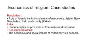 Economics of religion: Case studies
Bangladesh:
• Role of Islamic institutions in microfinance (e.g., Islami Bank
Bangladesh Ltd.) and charity (Zakat).
India:
• Hindu temples as providers of free meals and education.
• Sub-Saharan Africa:
• The economic and social impact of missionary-led schools.
 
