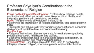 Professor Sriya Iyer’s Contributions to the
Economics of Religion
Focus on Religion and Development: Explores how religious beliefs
and institutions affect social outcomes like education, health, and
inequality, particularly in developing countries.
Book: The Economics of Religion in India (2018):
• Examines the intersection of religion, economics, and public policy in
India.
• Highlights how religious diversity and institutions influence economic
development, social welfare, and communal harmony.
Key Findings:
• Religious institutions often compensate for weak state capacity by
providing education, healthcare, and welfare.
• Economic shocks can lead to increased religious participation, as
people seek support and meaning during crises.
Empirical Work: Uses large-scale data from India to analyze the
interplay between religion, economic growth, and social cohesion.
 