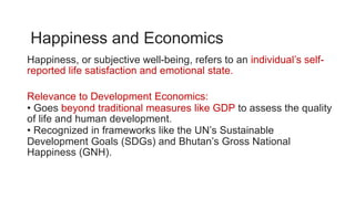 Happiness and Economics
Happiness, or subjective well-being, refers to an individual’s self-
reported life satisfaction and emotional state.
Relevance to Development Economics:
• Goes beyond traditional measures like GDP to assess the quality
of life and human development.
• Recognized in frameworks like the UN’s Sustainable
Development Goals (SDGs) and Bhutan’s Gross National
Happiness (GNH).
 