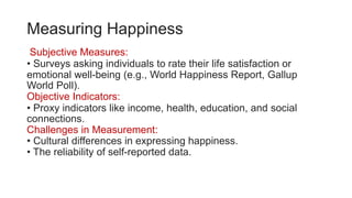 Measuring Happiness
Subjective Measures:
• Surveys asking individuals to rate their life satisfaction or
emotional well-being (e.g., World Happiness Report, Gallup
World Poll).
Objective Indicators:
• Proxy indicators like income, health, education, and social
connections.
Challenges in Measurement:
• Cultural differences in expressing happiness.
• The reliability of self-reported data.
 