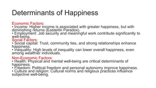 Determinants of Happiness
Economic Factors:
• Income: Higher income is associated with greater happiness, but with
diminishing returns (Easterlin Paradox).
• Employment: Job security and meaningful work contribute significantly to
well-being.
Social Factors:
• Social capital: Trust, community ties, and strong relationships enhance
happiness.
• Inequality: High levels of inequality can lower overall happiness, even
among wealthier individuals.
Non-Economic Factors:
• Health: Physical and mental well-being are critical determinants of
happiness.
• Freedom: Political freedom and personal autonomy improve happiness.
• Culture and religion: Cultural norms and religious practices influence
subjective well-being.
 