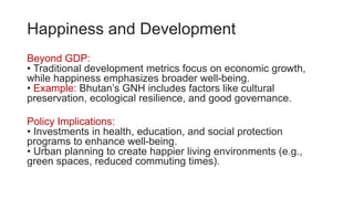 Happiness and Development
Beyond GDP:
• Traditional development metrics focus on economic growth,
while happiness emphasizes broader well-being.
• Example: Bhutan’s GNH includes factors like cultural
preservation, ecological resilience, and good governance.
Policy Implications:
• Investments in health, education, and social protection
programs to enhance well-being.
• Urban planning to create happier living environments (e.g.,
green spaces, reduced commuting times).
 