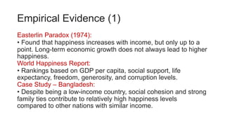 Empirical Evidence (1)
Easterlin Paradox (1974):
• Found that happiness increases with income, but only up to a
point. Long-term economic growth does not always lead to higher
happiness.
World Happiness Report:
• Rankings based on GDP per capita, social support, life
expectancy, freedom, generosity, and corruption levels.
Case Study – Bangladesh:
• Despite being a low-income country, social cohesion and strong
family ties contribute to relatively high happiness levels
compared to other nations with similar income.
 