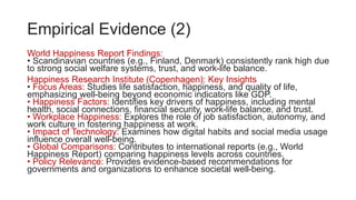 Empirical Evidence (2)
World Happiness Report Findings:
• Scandinavian countries (e.g., Finland, Denmark) consistently rank high due
to strong social welfare systems, trust, and work-life balance.
Happiness Research Institute (Copenhagen): Key Insights
• Focus Areas: Studies life satisfaction, happiness, and quality of life,
emphasizing well-being beyond economic indicators like GDP.
• Happiness Factors: Identifies key drivers of happiness, including mental
health, social connections, financial security, work-life balance, and trust.
• Workplace Happiness: Explores the role of job satisfaction, autonomy, and
work culture in fostering happiness at work.
• Impact of Technology: Examines how digital habits and social media usage
influence overall well-being.
• Global Comparisons: Contributes to international reports (e.g., World
Happiness Report) comparing happiness levels across countries.
• Policy Relevance: Provides evidence-based recommendations for
governments and organizations to enhance societal well-being.
 