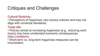 Critiques and Challenges
Cultural Relativity:
• Perceptions of happiness vary across cultures and may not
align with universal standards.
Trade-offs:
• Policies aimed at increasing happiness (e.g., reducing work
hours) may have unintended economic consequences.
Data Limitations:
• Short-term vs. long-term happiness measures can be
inconsistent.
 