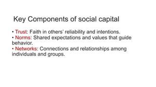 Key Components of social capital
• Trust: Faith in others’ reliability and intentions.
• Norms: Shared expectations and values that guide
behavior.
• Networks: Connections and relationships among
individuals and groups.
 