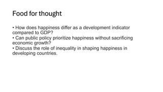 Food for thought
• How does happiness differ as a development indicator
compared to GDP?
• Can public policy prioritize happiness without sacrificing
economic growth?
• Discuss the role of inequality in shaping happiness in
developing countries.
 