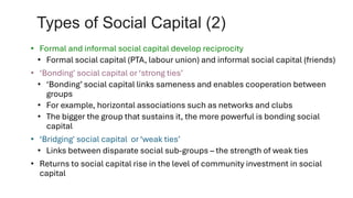 Types of Social Capital (2)
• Formal and informal social capital develop reciprocity
• Formal social capital (PTA, labour union) and informal social capital (friends)
• ‘Bonding' social capital or ‘strong ties’
• ‘Bonding’ social capital links sameness and enables cooperation between
groups
• For example, horizontal associations such as networks and clubs
• The bigger the group that sustains it, the more powerful is bonding social
capital
• ‘Bridging' social capital or ‘weak ties’
• Links between disparate social sub-groups – the strength of weak ties
• Returns to social capital rise in the level of community investment in social
capital
 