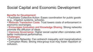 Social Capital and Economic Development
Benefits for Development:
• Facilitates Collective Action: Eases coordination for public goods
(e.g., irrigation systems, schools).
• Reduces Transaction Costs: Trust lowers costs of enforcement in
economic exchanges.
• Encourages Innovation and Knowledge Sharing: Strong networks
promote the diffusion of ideas.
• Improves Governance: Higher social capital often correlates with
better institutional performance.
Challenges:
• Exclusive Networks: Can entrench inequality and marginalization.
• Corruption Risks: Strong intra-group trust may foster nepotism or
collusion.
 
