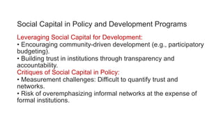 Social Capital in Policy and Development Programs
Leveraging Social Capital for Development:
• Encouraging community-driven development (e.g., participatory
budgeting).
• Building trust in institutions through transparency and
accountability.
Critiques of Social Capital in Policy:
• Measurement challenges: Difficult to quantify trust and
networks.
• Risk of overemphasizing informal networks at the expense of
formal institutions.
 
