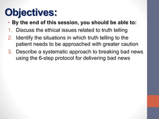 Objectives:
• By the end of this session, you should be able to:
1. Discuss the ethical issues related to truth telling
2. Identify the situations in which truth telling to the
patient needs to be approached with greater caution
3. Describe a systematic approach to breaking bad news
using the 6-step protocol for delivering bad news
 